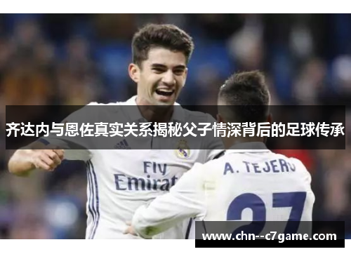 齐达内与恩佐真实关系揭秘父子情深背后的足球传承