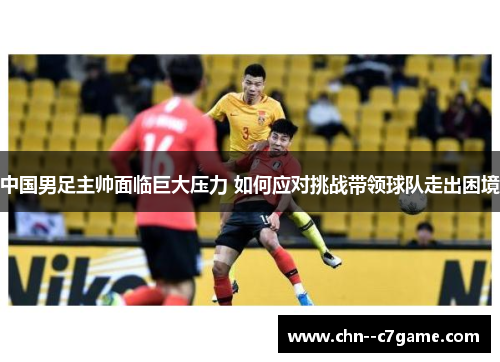 中国男足主帅面临巨大压力 如何应对挑战带领球队走出困境