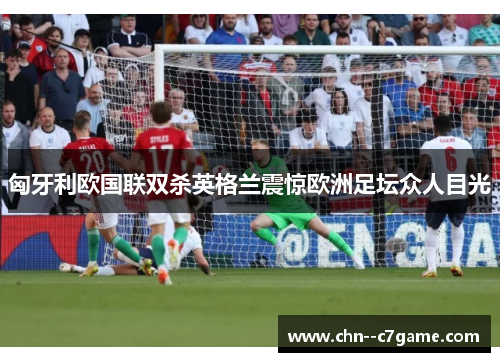 匈牙利欧国联双杀英格兰震惊欧洲足坛众人目光